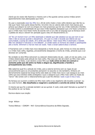 80
Igreja Batista Memorial de Alphaville
(Será que às vezes não fazemos o mesmo com o Pai quando vemos outros irmãos serem
aparentemente mais abençoados que nós?)
Ao usar a expressão esse teu filho no v.30 de certo modo o mais velho declara que não faz ou
não quer fazer mais parte dessa família. Cá entre nós os valores dele eram mais baixos pois
achava que alegrar-se com os amigos era mais prazeroso que ter seu irmão restituído à família.
E ainda existiria a possibilidade de que esse irmão legalista desejasse que a lei fosse cumprida e
que o irmão mais novo fosse morto de acordo com a Lei (não se esqueça que os fariseus eram
a platéia de Jesus e devem ter pensado igual a ele) em Deuteronômio 21:
18 “Se um homem tiver um filho obstinado e rebelde que não obedece ao seu pai nem à sua
mãe e não os escuta quando o disciplinam, 19 o pai e a mãe o levarão aos líderes da sua
comunidade, à porta da cidade, 20 e dirão aos líderes: ‘Este nosso filho é obstinado e rebelde.
Não nos obedece! É devasso e vive bêbado’. 21 Então todos os homens da cidade o apedrejarão
até a morte. Eliminem o mal do meio de vocês. Todo o Israel saberá disso e temerá.
E ficaríamos com o irmão mais novo desejando a morte do pai, pelo menos no início da estória
e o irmão mais velho, legalista, provavelmente desejando a morte do irmão, achando que a Lei
devesse ser cumprida.
Na verdade os dois filhos estiveram ou estavam distanciados do pai , cada um do seu jeito, e os
irmãos distanciados pela atitude do mais velho. Mas esse pai não dá ordem ao filho mais velho
para entrar na festa, o pai declara a esse filho que tudo entre os dois era comum e
somente pede que ele entre na festa e alegre-se, dignificando a família e
principalmente seu irmão.
Não sabemos qual foi a atitude do irmão, pois a estoria termina com os rogos do pai
provavelmente para os circunstantes pensarem no assunto (e nós também). Embora um
derramamento especial da Graça tenha sido dado ao irmão mais novo o pai assegura ao mais
velho que seus direitos estão protegidos e que a categoria que o filho mais velho se impôs de
“servo” não condiz com o relacionamento que o pai lhe oferece: tudo o que é meu é seu.
Os fariseus ao ouvirem a estória do filho mais velho e seu legalismo são levados a pensar: eu
sou este homem. São desafiados a reagirem e aceitarem o convite de entrar na festa
O mesmo pai que foi a estrada também vai ao quintal. E você, onde está? Estrada ou quintal? O
Pai prefere te ver na festa.
Escreva abaixo sua oração:
Jorge Wilson
Textos Bíblicos – CDROM – NVI -Concordância Exaustiva da Bíblia Sagrada.
 