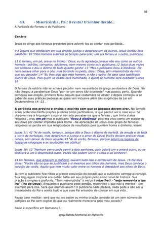 81
Igreja Batista Memorial de Alphaville
43. - Misericórdia , Pai! O resto? O Senhor decide...
A Parábola do Fariseu e do Publicano
Cenário
Jesus se dirige aos fariseus presentes para adverti-los ao contar esta parábola..
9 A alguns que confiavam em sua própria justiça e desprezavam os outros, Jesus contou esta
parábola: 10 “Dois homens subiram ao templo para orar; um era fariseu e o outro, publicano.
11 O fariseu, em pé, orava no íntimo: ‘Deus, eu te agradeço porque não sou como os outros
homens: ladrões, corruptos, adúlteros; nem mesmo como este publicano.12 Jejuo duas vezes
por semana e dou o dízimo de tudo quanto ganho’.13 “Mas o publicano ficou à distância. Ele
nem ousava olhar para o céu, mas batendo no peito, dizia: ‘Deus, tem misericórdia de mim,
que sou pecador’.14 “Eu lhes digo que este homem, e não o outro, foi para casa justificado
diante de Deus. Pois quem se exalta será humilhado, e quem se humilha será exaltado”.Lucas
18
O fariseu da estória não se achava pecador nem necessitado da graça perdoadora de Deus. Só
não chegou a parabenizar Deus “por ter um servo tão excelente” mas passou perto. Quando
começou sua oração, primeiro falou daquilo que costumava se abster e depois começou a se
gabar de suas práticas piedosas as quais iam inclusive além das exigências da Lei em
Deuteronômio 14 :22 .
A parábola nos previne e ensina o espirito com que as pessoas devem orar. No Templo
eram proferidas tanto orações publicas como particulares, o que parece ser o caso aqui. Se
observarmos a linguagem corporal narrada percebemos que o fariseu , que tinha status
religioso , orou em pé mas o publicano “ficou à distância” pois era visto como um traidor do
seu povo por coletar impostos para Roma . Na apreciação de Jesus esse grupo de fariseus
religiosos se perdia em sua religiosidade de resultados pois queriam honra e dinheiro, leiam:
Lucas 11: 42 “Ai de vocês, fariseus, porque dão a Deus o dízimo da hortelã, da arruda e de toda
a sorte de hortaliças, mas desprezam a justiça e o amor de Deus! Vocês deviam praticar estas
coisas, sem deixar de fazer aquelas.43 “Ai de vocês, fariseus, porque amam os lugares de
honranas sinagogas e as saudações em público!
Lucas 16: 13 “Nenhum servo pode servir a dois senhores; pois odiará um e amará outro, ou se
dedicará a um e desprezará outro. Vocês não podem servir a Deus e ao Dinheiro”.
14 Os fariseus, que amavam o dinheiro, ouviam tudo isso e zombavam de Jesus. 15 Ele lhes
disse: “Vocês são os que se justificam a si mesmos aos olhos dos homens, mas Deus conhece o
coração de vocês. Aquilo que tem muito valor entre os homens é detestável aos olhos de Deus.
Já com o publicano fica nítida a grande convicção do pecado que o publicano carregava consigo.
Sua linguagem corporal era outra: batia em seu próprio peito como sinal de tristeza. Sua
oração é simples e profunda. “Tem misericórdia” o verbo é hilastheti - “seja removida a tua
ira” (ira de Deus) .Enquanto o publicano pede perdão, reconhece o que não o merece - um
exemplo para nós. Será que oramos assim? O publicano nada pleiteia, nada pede a não ser a
misericórdia do Pai e aceita tudo o que esse Pai entender de colocar em sua vida .
Pausa para meditar: será que eu oro assim ou minha oração consiste de um sem número de
petições ao Pai sem cogitar do que eu realmente mereceria pelo meu pecado?
Paulo é específico em Romanos 3:
 