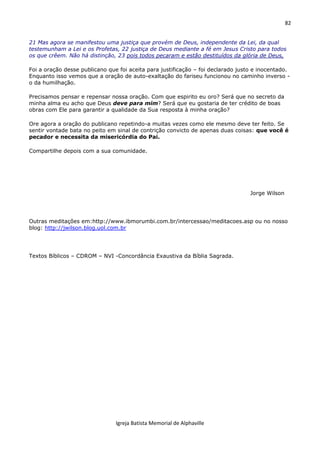 82
Igreja Batista Memorial de Alphaville
21 Mas agora se manifestou uma justiça que provém de Deus, independente da Lei, da qual
testemunham a Lei e os Profetas, 22 justiça de Deus mediante a fé em Jesus Cristo para todos
os que crêem. Não há distinção, 23 pois todos pecaram e estão destituídos da glória de Deus,
Foi a oração desse publicano que foi aceita para justificação – foi declarado justo e inocentado.
Enquanto isso vemos que a oração de auto-exaltação do fariseu funcionou no caminho inverso -
o da humilhação.
Precisamos pensar e repensar nossa oração. Com que espirito eu oro? Será que no secreto da
minha alma eu acho que Deus deve para mim? Será que eu gostaria de ter crédito de boas
obras com Ele para garantir a qualidade da Sua resposta à minha oração?
Ore agora a oração do publicano repetindo-a muitas vezes como ele mesmo deve ter feito. Se
sentir vontade bata no peito em sinal de contrição convicto de apenas duas coisas: que você é
pecador e necessita da misericórdia do Pai.
Compartilhe depois com a sua comunidade.
Jorge Wilson
Outras meditações em:http://www.ibmorumbi.com.br/intercessao/meditacoes.asp ou no nosso
blog: http://jwilson.blog.uol.com.br
Textos Bíblicos – CDROM – NVI -Concordância Exaustiva da Bíblia Sagrada.
 