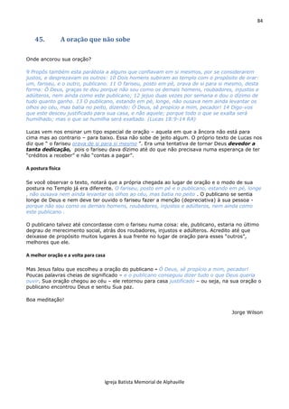 84
Igreja Batista Memorial de Alphaville
45. A oração que não sobe
Onde ancorou sua oração?
9 Propôs também esta parábola a alguns que confiavam em si mesmos, por se considerarem
justos, e desprezavam os outros: 10 Dois homens subiram ao templo com o propósito de orar:
um, fariseu, e o outro, publicano. 11 O fariseu, posto em pé, orava de si para si mesmo, desta
forma: Ó Deus, graças te dou porque não sou como os demais homens, roubadores, injustos e
adúlteros, nem ainda como este publicano; 12 jejuo duas vezes por semana e dou o dízimo de
tudo quanto ganho. 13 O publicano, estando em pé, longe, não ousava nem ainda levantar os
olhos ao céu, mas batia no peito, dizendo: Ó Deus, sê propício a mim, pecador! 14 Digo-vos
que este desceu justificado para sua casa, e não aquele; porque todo o que se exalta será
humilhado; mas o que se humilha será exaltado. (Lucas 18:9-14 RA)
Lucas vem nos ensinar um tipo especial de oração – aquela em que a âncora não está para
cima mas ao contrario – para baixo. Essa não sobe de jeito algum. O próprio texto de Lucas nos
diz que “ o fariseu orava de si para si mesmo ”. Era uma tentativa de tornar Deus devedor a
tanta dedicação, pois o fariseu dava dízimo até do que não precisava numa esperança de ter
“créditos a receber” e não “contas a pagar”.
A postura física
Se você observar o texto, notará que a própria chegada ao lugar de oração e o modo de sua
postura no Templo já era diferente. O fariseu, posto em pé e o publicano, estando em pé, longe
, não ousava nem ainda levantar os olhos ao céu, mas batia no peito . O publicano se sentia
longe de Deus e nem deve ter ouvido o fariseu fazer a menção (depreciativa) à sua pessoa -
porque não sou como os demais homens, roubadores, injustos e adúlteros, nem ainda como
este publicano .
O publicano talvez até concordasse com o fariseu numa coisa: ele, publicano, estaria no último
degrau de merecimento social, atrás dos roubadores, injustos e adúlteros. Acredito até que
deixasse de propósito muitos lugares à sua frente no lugar de oração para esses “outros”,
melhores que ele.
A melhor oração e a volta para casa
Mas Jesus falou que escolheu a oração do publicano - Ó Deus, sê propício a mim, pecador!
Poucas palavras cheias de significado – e o publicano conseguiu dizer tudo o que Deus queria
ouvir. Sua oração chegou ao céu – ele retornou para casa justificado – ou seja, na sua oração o
publicano encontrou Deus e sentiu Sua paz.
Boa meditação!
Jorge Wilson
 