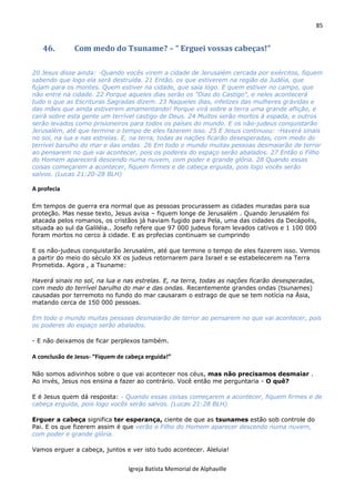 85
Igreja Batista Memorial de Alphaville
46. Com medo do Tsuname? – “ Erguei vossas cabeças!”
20 Jesus disse ainda: -Quando vocês virem a cidade de Jerusalém cercada por exércitos, fiquem
sabendo que logo ela será destruída. 21 Então, os que estiverem na região da Judéia, que
fujam para os montes. Quem estiver na cidade, que saia logo. E quem estiver no campo, que
não entre na cidade. 22 Porque aqueles dias serão os "Dias do Castigo", e neles acontecerá
tudo o que as Escrituras Sagradas dizem. 23 Naqueles dias, infelizes das mulheres grávidas e
das mães que ainda estiverem amamentando! Porque virá sobre a terra uma grande aflição, e
cairá sobre esta gente um terrível castigo de Deus. 24 Muitos serão mortos à espada, e outros
serão levados como prisioneiros para todos os países do mundo. E os não-judeus conquistarão
Jerusalém, até que termine o tempo de eles fazerem isso. 25 E Jesus continuou: -Haverá sinais
no sol, na lua e nas estrelas. E, na terra, todas as nações ficarão desesperadas, com medo do
terrível barulho do mar e das ondas. 26 Em todo o mundo muitas pessoas desmaiarão de terror
ao pensarem no que vai acontecer, pois os poderes do espaço serão abalados. 27 Então o Filho
do Homem aparecerá descendo numa nuvem, com poder e grande glória. 28 Quando essas
coisas começarem a acontecer, fiquem firmes e de cabeça erguida, pois logo vocês serão
salvos. (Lucas 21:20-28 BLH)
A profecia
Em tempos de guerra era normal que as pessoas procurassem as cidades muradas para sua
proteção. Mas nesse texto, Jesus avisa – fiquem longe de Jerusalém . Quando Jerusalém foi
atacada pelos romanos, os cristãos já haviam fugido para Pela, uma das cidades da Decápolis,
situada ao sul da Galiléia.. Josefo refere que 97 000 judeus foram levados cativos e 1 100 000
foram mortos no cerco à cidade. E as profecias continuam se cumprindo
E os não-judeus conquistarão Jerusalém, até que termine o tempo de eles fazerem isso. Vemos
a partir do meio do século XX os judeus retornarem para Israel e se estabelecerem na Terra
Prometida. Agora , a Tsuname:
Haverá sinais no sol, na lua e nas estrelas. E, na terra, todas as nações ficarão desesperadas,
com medo do terrível barulho do mar e das ondas. Recentemente grandes ondas (tsunames)
causadas por terremoto no fundo do mar causaram o estrago de que se tem notícia na Ásia,
matando cerca de 150 000 pessoas.
Em todo o mundo muitas pessoas desmaiarão de terror ao pensarem no que vai acontecer, pois
os poderes do espaço serão abalados.
- E não deixamos de ficar perplexos também.
A conclusão de Jesus- “Fiquem de cabeça erguida!”
Não somos adivinhos sobre o que vai acontecer nos céus, mas não precisamos desmaiar .
Ao invés, Jesus nos ensina a fazer ao contrário. Você então me perguntaria - O quê?
E é Jesus quem dá resposta: - Quando essas coisas começarem a acontecer, fiquem firmes e de
cabeça erguida, pois logo vocês serão salvos. (Lucas 21:28 BLH)
Erguer a cabeça significa ter esperança, ciente de que as tsunames estão sob controle do
Pai. E os que fizerem assim é que verão o Filho do Homem aparecer descendo numa nuvem,
com poder e grande glória.
Vamos erguer a cabeça, juntos e ver isto tudo acontecer. Aleluia!
 