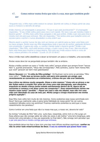 86
Igreja Batista Memorial de Alphaville
47. Como entrar numa festa que não é a sua, mas que também pode
ser
“Enquanto isso, o filho mais velho estava no campo. Quando ele voltou e chegou perto da casa,
ouviu a música e o barulho da dança.
Então chamou um empregado e perguntou: “O que é que está acontecendo?” -O empregado
respondeu: "O seu irmão voltou para casa vivo e com saúde. Por isso o seu pai mandou matar o
bezerro gordo“. -O filho mais velho ficou zangado e não quis entrar. Então o pai veio para fora e
insistiu com ele para que entrasse. Mas ele respondeu:” Faz tantos anos que trabalho como um
escravo para o senhor e nunca desobedeci a uma ordem sua.
Mesmo assim o senhor nunca me deu nem ao menos um cabrito para eu fazer uma festa com
os meus amigos. Porém esse seu filho desperdiçou tudo o que era do senhor, gastando dinheiro
com prostitutas. E agora ele volta, e o senhor manda matar o bezerro gordo!”-Então o pai
respondeu:” Meu filho, você está sempre comigo, e tudo o que é meu é seu. Mas era preciso
fazer esta festa para mostrar a nossa alegria. Pois este seu irmão estava morto e viveu de
novo; estava perdido e foi achado.” (Lucas 15:25-32 BLH)”.
Para o irmão mais velho obediência e dever se tornaram um peso e o trabalho, uma escravidão.
Muitas vezes deve ter-se perguntado porque também não ia embora.
Muitos cristãos sentem-se como o “irmão mais velho” porque acham que sempre foram “servos
fiéis” e, quando precisaram, “Deus não correspondeu”. Pelo contrário, outros “bem menos fiéis
que você” parecem ser bem mais galardoados!
Henry Nouwen (em "A volta do filho pródigo". Ed.Paulinas) narra como se percebeu “filho
mais velho”: “Tudo isso se tornou muito real para mim quando um amigo, que
recentemente se convertera ao cristianismo, criticou-me por não orar bastante.
Sua crítica me deixou muito zangado. Disse a mim mesmo:” Como ele se atreve a me
dar lições sobre a oração! Por anos ele viveu uma vida desregrada, sem disciplina,
enquanto eu desde criança tenho estado estritamente dentro da fé. Agora ele se
converteu e começa a me dizer como me comportar!”. Esse ressentimento íntimo me
mostra como estou” perdido “. Fiquei em casa e não me afastei, mas não vivi uma
vida com liberdade na casa de meu pai. Minha zanga e inveja mostraram-me minha
própria sujeição”.
Esse filho mais velho tem muito de nós mesmos. Como avaliamos essa nossa caminhada com
Deus? Será que realmente valeu à pena tanta fidelidade de nossa parte? Ao ver outros
receberem bênçãos como nos sentimos? Ficamos realmente contentes ou será que o nosso
ressentimento nos paralisou?
Como é entrar em uma festa que não é a nossa mas que, a nosso ver, deveria ter sido?
As minhas “virtudes de filho” têm uma outra face, ressentida, entre mim e o Pai surge um
fosso afetivo que não consigo saltar de volta (às vezes é até melhor “uma terra longínqua, pelo
menos tem uma estrada e o meu pai esperando no final dela”). Não consigo nem perceber que
o pai veio para fora e insistiu comigo para que entrasse.
Esta parábola deixa-nos face a face com uma das mais difíceis escolhas espirituais: confiar ou
não no amor todo misericordioso de Deus. E sou eu somente que posso fazer essa
 