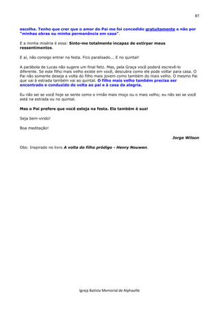 87
Igreja Batista Memorial de Alphaville
escolha. Tenho que crer que o amor do Pai me foi concedido gratuitamente e não por
“minhas obras ou minha permanência em casa”.
E a minha miséria é essa: Sinto-me totalmente incapaz de extirpar meus
ressentimentos.
E aí, não consigo entrar na festa. Fico paralisado... E no quintal!
A parábola de Lucas não sugere um final feliz. Mas, pela Graça você poderá escrevê-lo
diferente. Se este filho mais velho existe em você, descubra como ele pode voltar para casa. O
Pai não somente deseja a volta do filho mais jovem como também do mais velho. O mesmo Pai
que vai à estrada também vai ao quintal. O filho mais velho também precisa ser
encontrado e conduzido de volta ao pai e à casa da alegria.
Eu não sei se você hoje se sente como o irmão mais moço ou o mais velho; eu não sei se você
está na estrada ou no quintal.
Mas o Pai prefere que você esteja na festa. Ela também é sua!
Seja bem-vindo!
Boa meditação!
Jorge Wilson
Obs: Inspirado no livro A volta do filho pródigo - Henry Nouwen.
 