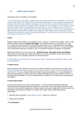 88
Igreja Batista Memorial de Alphaville
48. Onde estão os nove?
Você gosta mais da doação ou do Doador?
11 De caminho para Jerusalém, passava Jesus pelo meio de Samaria e da Galiléia. 12 Ao entrar
numa aldeia, saíram-lhe ao encontro dez hansênicos (leprosos), 13 que ficaram de longe e lhe
gritaram, dizendo: Jesus, Mestre, compadece-te de nós! 14 Ao vê-los, disse-lhes Jesus: Ide e
mostrai-vos aos sacerdotes. Aconteceu que, indo eles, foram purificados. 15 Um dos dez, vendo
que fora curado, voltou, dando glória a Deus em alta voz, 16 e prostrou-se com o rosto em
terra aos pés de Jesus, agradecendo-lhe; e este era samaritano. 17 Então, Jesus lhe perguntou:
Não eram dez os que foram curados? Onde estão os nove? 18 Não houve, porventura, quem
voltasse para dar glória a Deus, senão este estrangeiro? 19 E disse-lhe: Levanta-te e vai; a tua
fé te salvou. (Lucas 17:11-19 RA)
Cenário
Naquela época era proibido a um hansênico (ant. “ leproso ”) entrar numa cidade. Tanto os dez
homens sabiam disso que ficaram de longe . Diferentemente da cura narrada em Lc. cap.
5:12, desta vez Jesus não tocou nos doentes mas mandou-os ir se apresentar aos sacerdotes.
Os sacerdotes eram como que inspetores sanitários (veja Levítico .cap 13 e 14) que decidiriam
se os dez homens estariam curados ou não e se poderiam agora se reintegrar à sociedade.
Não há dúvida de que os dez tiveram fé - aconteceu que, indo eles, foram purificados .
Difícil dizer em que etapa da viagem aconteceu a cura mas o problema é que Jesus parece
decepcionado ao ver regressar apenas um dos dez homens.
• Onde estão os nove? Não houve, porventura, quem voltasse para dar glória a Deus, senão
este estrangeiro?
A viagem dos dez
Este samaritano ficou tão feliz que queria que todos soubessem que havia sido curado, pois
voltou, dando glória a Deus em alta voz, e prostrou-se com o rosto em terra aos pés de Jesus,
agradecendo-lhe. Seus amigos talvez estivessem mais preocupados com a sua aceitação por
parte dos sacerdotes, ou seja, qual seria o julgamento deles, pois aí é que estaria seu foco - a
aceitação pela sociedade e a cura do estigma de ser hansênico. Só então talvez recuperassem
sua alegria.
A minha própria viagem
Em que ponto será que eu estou nessa viagem – a minha viagem! Quantas vezes terei
retornado para dar graças pelo que recebo em minha vida, ou será que ainda submeto a ação
do Pai em minha vida ao julgamento final dos outros? Será que a ação dEle em mim precisa ser
chancelada (aprovada) por alguém (ou algo) mais? ($$$, títulos acadêmicos,beleza,
admiração).
• (Quando Jesus pergunta: Onde estão os nove?- estarei eu incluído?)
• (Pausa para meditar)
- E a tal felicidade?
 