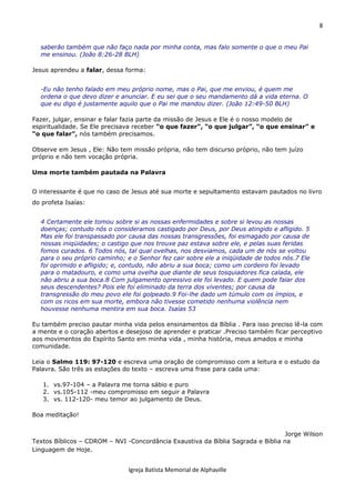 8
Igreja Batista Memorial de Alphaville
saberão também que não faço nada por minha conta, mas falo somente o que o meu Pai
me ensinou. (João 8:26-28 BLH)
Jesus aprendeu a falar, dessa forma:
-Eu não tenho falado em meu próprio nome, mas o Pai, que me enviou, é quem me
ordena o que devo dizer e anunciar. E eu sei que o seu mandamento dá a vida eterna. O
que eu digo é justamente aquilo que o Pai me mandou dizer. (João 12:49-50 BLH)
Fazer, julgar, ensinar e falar fazia parte da missão de Jesus e Ele é o nosso modelo de
espiritualidade. Se Ele precisava receber “o que fazer”, “o que julgar”, “o que ensinar” e
“o que falar”, nós também precisamos.
Observe em Jesus , Ele: Não tem missão própria, não tem discurso próprio, não tem juízo
próprio e não tem vocação própria.
Uma morte também pautada na Palavra
O interessante é que no caso de Jesus até sua morte e sepultamento estavam pautados no livro
do profeta Isaías:
4 Certamente ele tomou sobre si as nossas enfermidades e sobre si levou as nossas
doenças; contudo nós o consideramos castigado por Deus, por Deus atingido e afligido. 5
Mas ele foi transpassado por causa das nossas transgressões, foi esmagado por causa de
nossas iniqüidades; o castigo que nos trouxe paz estava sobre ele, e pelas suas feridas
fomos curados. 6 Todos nós, tal qual ovelhas, nos desviamos, cada um de nós se voltou
para o seu próprio caminho; e o Senhor fez cair sobre ele a iniqüidade de todos nós.7 Ele
foi oprimido e afligido; e, contudo, não abriu a sua boca; como um cordeiro foi levado
para o matadouro, e como uma ovelha que diante de seus tosquiadores fica calada, ele
não abriu a sua boca.8 Com julgamento opressivo ele foi levado. E quem pode falar dos
seus descendentes? Pois ele foi eliminado da terra dos viventes; por causa da
transgressão do meu povo ele foi golpeado.9 Foi-lhe dado um túmulo com os ímpios, e
com os ricos em sua morte, embora não tivesse cometido nenhuma violência nem
houvesse nenhuma mentira em sua boca. Isaías 53
Eu também preciso pautar minha vida pelos ensinamentos da Bíblia . Para isso preciso lê-la com
a mente e o coração abertos e desejoso de aprender e praticar .Preciso também ficar perceptivo
aos movimentos do Espírito Santo em minha vida , minha história, meus amados e minha
comunidade.
Leia o Salmo 119: 97-120 e escreva uma oração de compromisso com a leitura e o estudo da
Palavra. São três as estações do texto – escreva uma frase para cada uma:
1. vs.97-104 – a Palavra me torna sábio e puro
2. vs.105-112 -meu compromisso em seguir a Palavra
3. vs. 112-120- meu temor ao julgamento de Deus.
Boa meditação!
Jorge Wilson
Textos Bíblicos – CDROM – NVI -Concordância Exaustiva da Bíblia Sagrada e Bíblia na
Linguagem de Hoje.
 