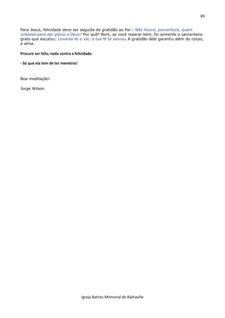 89
Igreja Batista Memorial de Alphaville
Para Jesus, felicidade deve ser seguida de gratidão ao Pai:- Não houve, porventura, quem
voltasse para dar glória a Deus? Por quê? Bom, se você reparar bem, foi somente o samaritano
grato que escutou: Levanta-te e vai; a tua fé te salvou. A gratidão dele garantiu além do corpo,
a alma.
Procure ser feliz; nada contra a felicidade.
- Só que ela tem de ter memória!
Boa meditação!
Jorge Wilson
 