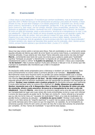 90
Igreja Batista Memorial de Alphaville
49. O servo inútil
1 Disse Jesus a seus discípulos: É inevitável que venham escândalos, mas ai do homem pelo
qual eles vêm! 2 Melhor fora que se lhe pendurasse ao pescoço uma pedra de moinho, e fosse
atirado no mar, do que fazer tropeçar a um destes pequeninos. 3 Acautelai-vos. Se teu irmão
pecar contra ti, repreende-o; se ele se arrepender, perdoa-lhe. 4 Se, por sete vezes no dia,
pecar contra ti e, sete vezes, vier ter contigo, dizendo: Estou arrependido, perdoa-lhe. 5 Então,
disseram os apóstolos ao Senhor: Aumenta-nos a fé. 6 Respondeu-lhes o Senhor: Se tiverdes
fé como um grão de mostarda, direis a esta amoreira: Arranca-te e transplanta-te no mar; e ela
vos obedecerá. 7 Qual de vós, tendo um servo ocupado na lavoura ou em guardar o gado, lhe
dirá quando ele voltar do campo: Vem já e põe-te à mesa? 8 E que, antes, não lhe diga:
Prepara-me a ceia, cinge-te e serve-me, enquanto eu como e bebo; depois, comerás tu e
beberás? 9 Porventura, terá de agradecer ao servo porque este fez o que lhe havia ordenado?
10 Assim também vós, depois de haverdes feito quanto vos foi ordenado, dizei: Somos servos
inúteis, porque fizemos apenas o que devíamos fazer. (Lucas 17:1-10 RA)
Escândalos inevitáveis
Jesus traz aqui ensino sobre o serviço para Deus. Fala em escândalos e os de- fine como sendo
aquelas atitudes de líderes que além de errar fazem os outros mais fracos, a cometerem essas
mesmas atitudes. O que estaria por trás disso? Seria relevante esse ensino nos dias de hoje?
Morris , comentando esse texto de Lucas nos ensina que a palavra usada para “escândalo”
significa “tentação ao pecado” e literalmente “a lingüeta de um alçapão que o faz fechar-se
imediatamente sobre a vítima” 1 A pedra no pescoço. No versículo 1 Jesus usa a expressão
”ai do homem”. Não é preciso explicar muito pois versículo 2 fala por si só. E conclui que não
é porque os escândalos são inevitáveis que o líder é inculpável!
Acautelai-vos
Os discípulos estão sendo preparados para a liderança e recebem um aviso de cautela. Esse
aviso primeiramente no ensino sobre a primeira atitude a ser tomada: : Acautelai-vos.
Normalmente nesse texto focamos tanto no perdão que passa desapercebido que a cautela
começa com a nossa disposição, nossas atitudes vigilantes em combater o pecado a partir de
nós mesmos Mas pecado pode vir de fora : Se teu irmão pecar contra ti, repreende-o A
segunda atitude para se prevenir escândalos vem da repreensão ao pecador e da disposição de
perdoar. Perdoe, mas cuidado com a justiça própria! Os discípulos acharam que realmente
é muito difícil perdoar tanto no mesmo dia e pediram fé. Então, disseram os apóstolos ao
Senhor: Aumenta-nos a fé. 6 Respondeu-lhes o Senhor: Se tiverdes fé como um grão
de mostarda, direis a esta amoreira: Arranca-te e transplanta-te no mar; e ela vos
obedecerá . Segundo Morris , esta árvore (a amoreira negra) seria uma das mais difíceis de
ser transplantada de lugar pois suas raízes são muito entranhadas na terra o que vem reforçar
o ensino de Jesus quanto ao poder da fé. Por falar em minha fé : Como reforçá-la a tal ponto
que eu não me torne mais um “causador de escândalos”? Bom, aí a roda do escândalo e do
perdão fecha e voltamos às atitudes – a história do servo inútil ! Perdoar muito pode me
induzir a um falso senso de “orgulho espiritual” e a partir daí eu passe a demonstrar atitudes
que serão danosas para mim e para os que me seguirem, se copiadas. Eu só transplanto as
amoreiras quando minha fé vem como um dom de meu Pai e esse dom precisa me preencher
por completo . O meu “senso de inutilidade “ é que abrirá esse espaço.
Boa meditação! Jorge Wilson
 