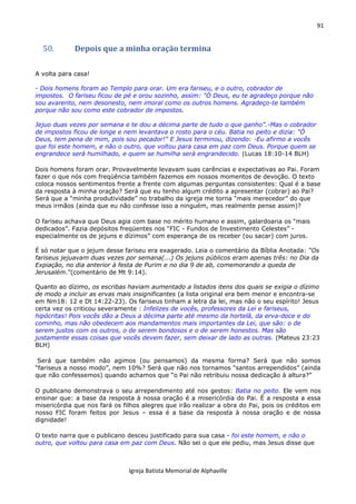 91
Igreja Batista Memorial de Alphaville
50. Depois que a minha oração termina
A volta para casa!
- Dois homens foram ao Templo para orar. Um era fariseu, e o outro, cobrador de
impostos. O fariseu ficou de pé e orou sozinho, assim: "Ó Deus, eu te agradeço porque não
sou avarento, nem desonesto, nem imoral como os outros homens. Agradeço-te também
porque não sou como este cobrador de impostos.
Jejuo duas vezes por semana e te dou a décima parte de tudo o que ganho”.-Mas o cobrador
de impostos ficou de longe e nem levantava o rosto para o céu. Batia no peito e dizia: "Ó
Deus, tem pena de mim, pois sou pecador!" E Jesus terminou, dizendo: -Eu afirmo a vocês
que foi este homem, e não o outro, que voltou para casa em paz com Deus. Porque quem se
engrandece será humilhado, e quem se humilha será engrandecido. (Lucas 18:10-14 BLH)
Dois homens foram orar. Provavelmente levavam suas carências e expectativas ao Pai. Foram
fazer o que nós com freqüência também fazemos em nossos momentos de devoção. O texto
coloca nossos sentimentos frente a frente com algumas perguntas consistentes: Qual é a base
da resposta à minha oração? Será que eu tenho algum crédito a apresentar (cobrar) ao Pai?
Será que a “minha produtividade” no trabalho da igreja me torna “mais merecedor” do que
meus irmãos (ainda que eu não confesse isso a ninguém, mas realmente pense assim)?
O fariseu achava que Deus agia com base no mérito humano e assim, galardoaria os “mais
dedicados”. Fazia depósitos freqüentes nos “FIC - Fundos de Investimento Celestes” -
especialmente os de jejuns e dízimos” com esperança de os receber (ou sacar) com juros.
É só notar que o jejum desse fariseu era exagerado. Leia o comentário da Bíblia Anotada: “Os
fariseus jejuavam duas vezes por semana(...) Os jejuns públicos eram apenas três: no Dia da
Expiação, no dia anterior à festa de Purim e no dia 9 de ab, comemorando a queda de
Jerusalém.”(comentário de Mt 9:14).
Quanto ao dízimo, os escribas haviam aumentado a listados itens dos quais se exigia o dízimo
de modo a incluir as ervas mais insignificantes (a lista original era bem menor e encontra-se
em Nm18: 12 e Dt 14:22-23). Os fariseus tinham a letra da lei, mas não o seu espírito! Jesus
certa vez os criticou severamente : Infelizes de vocês, professores da Lei e fariseus,
hipócritas! Pois vocês dão a Deus a décima parte até mesmo da hortelã, da erva-doce e do
cominho, mas não obedecem aos mandamentos mais importantes da Lei, que são: o de
serem justos com os outros, o de serem bondosos e o de serem honestos. Mas são
justamente essas coisas que vocês devem fazer, sem deixar de lado as outras. (Mateus 23:23
BLH)
Será que também não agimos (ou pensamos) da mesma forma? Será que não somos
“fariseus a nosso modo”, nem 10%? Será que não nos tornamos “santos arrependidos” (ainda
que não confessemos) quando achamos que “o Pai não retribuiu nossa dedicação à altura?”
O publicano demonstrava o seu arrependimento até nos gestos: Batia no peito. Ele vem nos
ensinar que: a base da resposta à nossa oração é a misericórdia do Pai. É a resposta a essa
misericórdia que nos fará os filhos alegres que irão realizar a obra do Pai, pois os créditos em
nosso FIC foram feitos por Jesus – essa é a base da resposta à nossa oração e de nossa
dignidade!
O texto narra que o publicano desceu justificado para sua casa - foi este homem, e não o
outro, que voltou para casa em paz com Deus. Não sei o que ele pediu, mas Jesus disse que
 