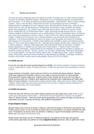 93
Igreja Batista Memorial de Alphaville
51. Desça da árvore
35 Jesus já estava chegando perto da cidade de Jericó. Acontece que um cego estava sentado
na beira do caminho, pedindo esmola. 36 Quando ouviu a multidão passando, ele perguntou o
que era aquilo. 37 -É Jesus de Nazaré que está passando! -responderam. 38 Aí o cego começou
a gritar: -Jesus, Filho de Davi, tenha pena de mim! 39 As pessoas que iam na frente o
repreenderam e mandaram que ele calasse a boca. Mas ele gritava ainda mais: -Filho de Davi,
tenha pena de mim! 40 Jesus parou e mandou que trouxessem o cego. Quando ele chegou
perto, Jesus perguntou: 41 -O que é que você quer que eu faça? -Senhor, eu quero ver de
novo! -respondeu ele. 42 Então Jesus disse: -Veja! Você está curado porque teve fé. 43 No
mesmo instante o homem começou a ver e, dando glória a Deus, foi seguindo Jesus. E todos os
que viram isso começaram a louvar a Deus. 1 Jesus entrou em Jericó e estava atravessando a
cidade. 2 Morava ali um homem rico, chamado Zaqueu, que era chefe dos cobradores de
impostos. 3 Ele estava tentando ver quem era Jesus, mas não podia, por causa da multidão,
pois Zaqueu era muito baixo. 4 Então correu adiante da multidão e subiu numa figueira brava
para ver Jesus, que devia passar por ali. 5 Quando Jesus chegou àquele lugar, olhou para cima
e disse a Zaqueu: -Zaqueu, desça depressa, pois hoje preciso ficar na sua casa. 6 Zaqueu
desceu depressa e o recebeu na sua casa, com muita alegria. 7 Todos os que viram isso
começaram a resmungar: -Este homem foi se hospedar na casa de um pecador! 8 Zaqueu se
levantou e disse ao Senhor: -Escute, Senhor, eu vou dar a metade dos meus bens aos pobres.
E, se roubei alguém, vou devolver quatro vezes mais. 9 Então Jesus disse: -Hoje a salvação
entrou nesta casa, pois este homem também é descendente de Abraão. 10 Porque o Filho do
Homem veio buscar e salvar quem está perdido. (Lucas 18:35-19:10 BLH)
A multidão aprovou
A cura de um cego de trouxe grande alegria à multidão. No mesmo instante o homem começou
a ver e, dando glória a Deus, foi seguindo Jesus. E todos os que viram isso começaram a louvar
a Deus.
Lucas continua a narração. Jesus entra em Jericó e um homem de baixa estatura, Zaqueu,
chefe dos coletores de impostos, homem rico, sobe a uma árvore para ver Jesus passar.
Provavelmente Zaqueu sabia que ninguém teria a boa vontade de arrumar-lhe um lugar à
frente do povo para ver o Mestre, pois coletores de impostos eram malquistos por todos (até
hoje). E Lucas continua: Quando Jesus chegou àquele lugar, olhou para cima e disse a Zaqueu:
-Zaqueu, desça depressa, pois hoje preciso ficar na sua casa. 6 Zaqueu desceu depressa e o
recebeu na sua casa, com muita alegria.
A multidão não aprovou
O fato de Jesus ter dito que iria visitar Zaqueu parece que não pegou bem, pois todos os que
viram isso começaram a resmungar: - Este homem foi se hospedar na casa de um pecador!
“Pois é”, deviam pensar , “deve ter tanta gente guardando a lei e Jesus vai logo na casa de um
explorador do povo, a serviço de Roma, uma potência estrangeira?”
O que Zaqueu largou.
Quando Jesus sob a árvore se dirigiu a Zaqueu, este não só largou a árvore em que estava mas
muitas outras coisas. Foi ao encontro de Jesus para se surpreender e se deixar transformar pelo
novo. Arrependeu-se de seu amor ao dinheiro e restituiu a quem havia lesado conforme o que
dizia a Lei, pois agora tinha prazer nela.
Muitas vezes não temos prazer na Palavra de Deus e nos planos do Pai para nós porque
continuamos agarrados aos galhos da nossa figueira brava particular. São os galhos de nosso
 