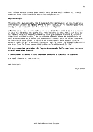 94
Igreja Batista Memorial de Alphaville
amor próprio, amor ao dinheiro, fama, posição social, falta de perdão, mágoas,etc...que não
queremos largar tentando controlar assim nosso próprio destino.
O que Jesus largou
O interessante é que Jesus abriu mão de sua popularidade por causa de um pecador. Largou-a
como se fosse um galho de figueira brava, por amor a Zaqueu. Ele faz isso até hoje (e muito
mais) por nossa causa, como diria Paulo mais tarde aos Filipenses:
5 Tenham entre vocês o mesmo modo de pensar que Cristo Jesus tinha: 6 Ele tinha a natureza
de Deus, mas não tentou ficar igual a Deus. 7 Pelo contrário, ele abriu mão de tudo o que era
seu e tomou a natureza de servo, tornando-se assim igual aos seres humanos. E, vivendo a
vida comum de um ser humano, 8 ele foi humilde e obedeceu a Deus até a morte-morte de
cruz. 9 Por isso Deus deu a Jesus a mais alta honra e pôs nele o nome que é mais importante
do que todos os outros nomes, 10 para que, em homenagem ao nome de Jesus, todas as
criaturas no céu, na terra e no mundo dos mortos, caiam de joelhos 11 e declarem abertamente
que Jesus Cristo é o Senhor, para a glória de Deus, o Pai. (Filipenses 2:5-11 BLH)
Foi Jesus quem fez o contato e não Zaqueu. Conosco não é diferente. Jesus continua
olhando para nós e dizendo:
( coloque aqui seu nome ), desça depressa, pois hoje preciso ficar na sua casa.
E aí, você vai descer ou não da árvore?
Boa meditação!
Jorge Wilson
 