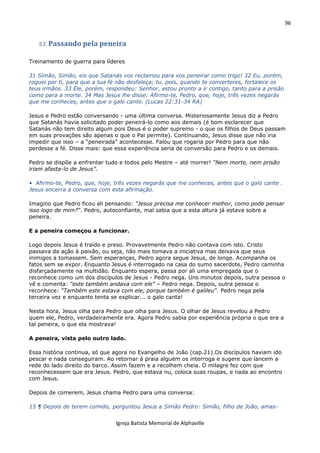 96
Igreja Batista Memorial de Alphaville
53. Passando pela peneira
Treinamento de guerra para líderes
31 Simão, Simão, eis que Satanás vos reclamou para vos peneirar como trigo! 32 Eu, porém,
roguei por ti, para que a tua fé não desfaleça; tu, pois, quando te converteres, fortalece os
teus irmãos. 33 Ele, porém, respondeu: Senhor, estou pronto a ir contigo, tanto para a prisão
como para a morte. 34 Mas Jesus lhe disse: Afirmo-te, Pedro, que, hoje, três vezes negarás
que me conheces, antes que o galo cante. (Lucas 22:31-34 RA)
Jesus e Pedro estão conversando - uma última conversa. Misteriosamente Jesus diz a Pedro
que Satanás havia solicitado poder peneirá-lo como aos demais (é bom esclarecer que
Satanás não tem direito algum pois Deus é o poder supremo - o que os filhos de Deus passam
em suas provações são apenas o que o Pai permite). Continuando, Jesus disse que não iria
impedir que isso – a “peneirada” acontecesse. Falou que rogaria por Pedro para que não
perdesse a fé. Disse mais: que essa experiência seria de conversão para Pedro e os demais.
Pedro se dispõe a enfrentar tudo e todos pelo Mestre – até morrer! “Nem morte, nem prisão
iriam afasta-lo de Jesus”.
• Afirmo-te, Pedro, que, hoje, três vezes negarás que me conheces, antes que o galo cante .
Jesus encerra a conversa com esta afirmação.
Imagino que Pedro ficou ali pensando: "Jesus precisa me conhecer melhor, como pode pensar
isso logo de mim?". Pedro, autoconfiante, mal sabia que a esta altura já estava sobre a
peneira.
E a peneira começou a funcionar.
Logo depois Jesus é traído e preso. Provavelmente Pedro não contava com isto. Cristo
passava da ação à paixão, ou seja, não mais tomava a iniciativa mas deixava que seus
inimigos a tomassem. Sem esperanças, Pedro agora segue Jesus, de longe. Acompanha os
fatos sem se expor. Enquanto Jesus é interrogado na casa do sumo sacerdote, Pedro caminha
disfarçadamente na multidão. Enquanto espera, passa por ali uma empregada que o
reconhece como um dos discípulos de Jesus - Pedro nega. Uns minutos depois, outra pessoa o
vê e comenta: "este também andava com ele" – Pedro nega. Depois, outra pessoa o
reconhece: "Também este estava com ele, porque também é galileu". Pedro nega pela
terceira vez e enquanto tenta se explicar... o galo canta!
Nesta hora, Jesus olha para Pedro que olha para Jesus. O olhar de Jesus revelou a Pedro
quem ele, Pedro, verdadeiramente era. Agora Pedro sabia por experiência própria o que era a
tal peneira, o que ela mostrava!
A peneira, vista pelo outro lado.
Essa história continua, só que agora no Evangelho de João (cap.21).Os discípulos haviam ido
pescar e nada conseguiram. Ao retornar à praia alguém os interroga e sugere que lancem a
rede do lado direito do barco. Assim fazem e a recolhem cheia. O milagre fez com que
reconhecessem que era Jesus. Pedro, que estava nu, coloca suas roupas, e nada ao encontro
com Jesus.
Depois de comerem, Jesus chama Pedro para uma conversa:
15 ¶ Depois de terem comido, perguntou Jesus a Simão Pedro: Simão, filho de João, amas-
 