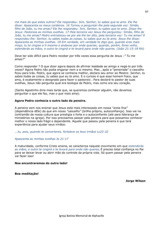 97
Igreja Batista Memorial de Alphaville
me mais do que estes outros? Ele respondeu: Sim, Senhor, tu sabes que te amo. Ele lhe
disse: Apascenta os meus cordeiros. 16 Tornou a perguntar-lhe pela segunda vez: Simão,
filho de João, tu me amas? Ele lhe respondeu: Sim, Senhor, tu sabes que te amo. Disse-lhe
Jesus: Pastoreia as minhas ovelhas. 17 Pela terceira vez Jesus lhe perguntou: Simão, filho de
João, tu me amas? Pedro entristeceu-se por ele lhe ter dito, pela terceira vez: Tu me amas? E
respondeu-lhe: Senhor, tu sabes todas as coisas, tu sabes que eu te amo. Jesus lhe disse:
Apascenta as minhas ovelhas. 18 Em verdade, em verdade te digo que, quando eras mais
moço, tu te cingias a ti mesmo e andavas por onde querias; quando, porém, fores velho,
estenderás as mãos, e outro te cingirá e te levará para onde não queres. (João 21:15-18 RA)
Deve ter sido difícil para Pedro receber por três vezes essa pergunta de Jesus :” Tu me
amas?”
Como responder ? O que dizer agora depois de afirmar lealdade ao amigo e negá-lo por três
vezes? Agora Pedro não podia enganar nem a si mesmo. Mas , após a “peneirada” o cascalho
ficou para trás. Pedro, que agora se conhecia melhor, declara seu amor ao Mestre: Senhor, tu
sabes todas as coisas, tu sabes que eu te amo. E o curioso é que esse homem fraco, que
ama, é exatamente o designado para fazer o pastoreio . Para declará-lo pastor de suas
ovelhas, Jesus não pergunta qual era teologia de Pedro, mas como era seu coração.
(Santo Agostinho diria mais tarde que, se queremos conhecer alguém, não devemos
perguntar o que ele faz, mas o que mais ama).
Agora Pedro conhecia o outro lado da peneira.
A peneira vem nos ensinar que Jesus está mais interessado em nossa “areia fina”
(dependência dEle) do que em nosso “cascalho” (brilho próprio, autoconfiança). Isso vai na
contramão de nossa cultura que prestigia o forte e o autoconfiante (até para liderança de
ministérios na igreja). Por isso precisamos passar pela peneira para que possamos conhecer
melhor o nosso lado frágil e dependente. Aquele que passou pela peneira é que terá
experiência para ajudar seus irmãos:
...tu, pois, quando te converteres, fortalece os teus irmãos Lc22:32
Apascenta as minhas ovelhas Jo 21:17
A maturidade, conforme Cristo ensina, se caracteriza naquele movimento em que estenderás
as mãos, e outro te cingirá e te levará para onde não queres. É preciso total confiança no Pai
para se deixar levar ou abrir mão do controle da própria vida. Só quem passar pela peneira
vai fazer isso!
Nos encontraremos do outro lado!
Boa meditação!
Jorge Wilson
 