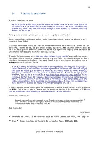 98
Igreja Batista Memorial de Alphaville
54. A oração do entardecer
A oração de criança de Jesus
44 Era já quase a hora sexta, e houve trevas em toda a terra até a hora nona, pois o sol
se escurecera; 45 e rasgou-se ao meio o véu do santuário. 46 Jesus, clamando com
grande voz, disse: Pai, nas tuas mãos entrego o meu espírito. E, havendo dito isso,
expirou. Lc 23: 44-46.
Acho que não preciso explicar qual era o cenário - a própria crucificação!
Jesus, que ensinara os homens a viver, agora os ensina a morrer. Morte, para Jesus, era o
retornar à Casa do Pai.
O curioso é que essa oração de Cristo ao morrer tem origem em Salmo 31:5 - salmo de Davi.
Jesus orou o salmo de Davi só que, antes, colocou a palavra Abba Davi não chamava Deus de
Pai - foi Jesus que nos ensinou a chamá-Lo assim. que significava "Papai"( seria o balbucio de
uma criança bem pequena chamando pelo seu papai) .
A oração de Jesus ao morrer: ...nas tuas mãos entrego o meu espírito "eram palavras que as
pequenas crianças israelitas citavam ao adormecer e que Cristo citou ao morrer na cruz *Era a
oração do entardecer ensinada às crianças de Israel. Jesus provavelmente aprendeu a orar a
Abba dessa forma quando criança:
1 Em ti, Senhor, me refugio; nunca seja eu envergonhado; livra-me pela tua justiça! 2
Inclina para mim os teus ouvidos, livra-me depressa! Sê para mim uma rocha de refúgio,
uma casa de defesa que me salve! 3 Porque tu és a minha rocha e a minha fortaleza;
pelo que, por amor do teu nome, guia-me e encaminha-me. 4 Tira-me do laço que me
armaram, pois tu és o meu refúgio.5 Nas tuas mãos entrego o meu espírito; tu me
remiste, ó Senhor, Deus da verdade. 6 Odeias aqueles que atentam para ídolos vãos; eu,
porém, confio no Senhor.7 Eu me alegrarei e regozijarei na tua benignidade, pois tens
visto a minha aflição. Tens conhecido as minhas angústias, 8 e não me entregaste nas
mãos do inimigo; puseste os meus pés num lugar espaçoso. Sl 31:1-7
E agora, na hora da sua morte Jesus ora essa mesma oração e se entrega nos braços amorosos
de Abba. Está voltando para a Casa de seu Pai. Afinal ele mesmo já tinha dito em Lc 2:49: Por
que me procuráveis? Não sabíeis que eu devia estar na casa de meu Pai?
Como diz Anselm Grum:
A oração carrega Jesus, atravessando os portões da morte, para o abraço amoroso do Pai. É
esta a promessa que Lucas enxerga no morrer de Jesus: Orando por nós, ao morrer, não
cairemos num nada, mas no amor de Deus.**
Boa meditação!
Jorge Wilson
* Comentário de Salmo 31;5 da Bíblia Vida Nova. Ed Mundo Cristão, São Paulo, 1991. pág 580
** Grum A - Jesus, modelo de ser humano. Ed Loyola, São Paulo. 2004, pág 105.
 