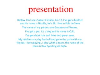 presentation
Hellow, I’m Lucas Suárez Estrada, I’m 12, I’ve got a brother
and his name is Nicolás, he’s 18, I live in Pola de Siero
The name of my parents are Gustavo and Yovana.
I’ve got a pet, it’s a dog and its name is Cuki.
I’ve got short hair and blue and green eyes.
My hobbies are play football and go to the park with my
friends. I love playing , I play whith a team, the name of the
team is Real Sporting de Gijón.

 