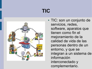 TIC
●

TIC: son un conjunto de
servicios, redes,
software, aparatos que
tienen como fin el
mejoramiento de la
calidad de vida de las
personas dentro de un
entorno, y que se
integran a un sistema de
información
interconectado y
complementario.

 