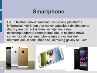 Smartphone
Es un teléfono móvil construido sobre una plataforma
informática móvil, con una mayor capacidad de almacenar
datos y realizar actividades semejantes a una
minicomputadora y conectividad que un teléfono móvil
convencional. Los smartphone mas conocidos del
mercado actual son: iphone 5s, samsung galaxy s4 ...etc

 