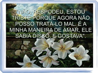 "NÃO, RESPODEU, ESTOU
TRISTE PORQUE AGORA NÃO
POSSO TRATÁ-LO MAL. É A
MINHA MANEIRA DE AMAR, ELE
SABIA DISSO, E GOSTAVA".

 