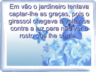 Em vão o jardineiro tentava
captar-lhe as graças, pois o
girassol chegava a voltar-se
contra a luz para não ver o
rosto que lhe sorria.

 
