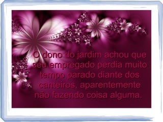 O dono do jardim achou que
seu empregado perdia muito
tempo parado diante dos
canteiros, aparentemente
não fazendo coisa alguma.

 