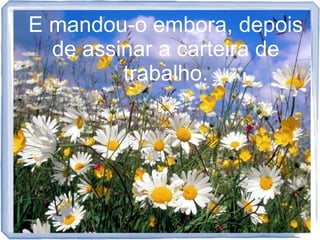 E mandou-o embora, depois
de assinar a carteira de
trabalho.

 