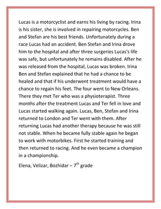 Lucas is a motorcyclist and earns his living by racing. Irina
is his sister, she is involved in repairing motorcycles. Ben
and Stefan are his best friends. Unfortunately during a
race Lucas had an accident. Ben Stefan and Irina drove
him to the hospital and after three surgeries Lucas's life
was safe, but unfortunately he remains disabled. After he
was released from the hospital, Lucas was broken. Irina
Ben and Stefan explained that he had a chance to be
healed and that if his underwent treatment would have a
chance to regain his feet. The four went to New Orleans.
There they met Ter who was a physioterapist. Three
months after the treatment Lucas and Ter fell in love and
Lucas started walking again. Lucas, Ben, Stefan and Irina
returned to London and Ter went with them. After
returning Lucas had another therapy because he was still
not stable. When he became fully stable again he began
to work with motorbikes. First he started training and
then returned to racing. And he even became a champion
in a championship.
Elena, Velizar, Bozhidar – 7th grade

 