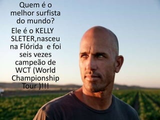 Quem é o 
melhor surfista 
do mundo? 
Ele é o KELLY 
SLETER,nasceu 
na Flórida e foi 
seis vezes 
campeão de 
WCT (World 
Championship 
Tour )!!! 
 