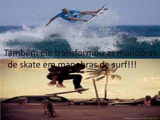 Também ele transformou as manobras 
de skate em manobras de surf!!! 
 