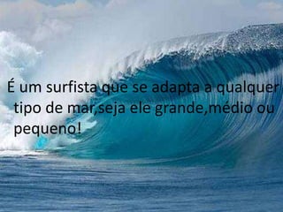 É um surfista que se adapta a qualquer 
tipo de mar,seja ele grande,médio ou 
pequeno! 
 