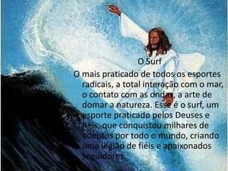 O Surf 
O mais praticado de todos os esportes 
radicais, a total interação com o mar, 
o contato com as ondas, a arte de 
domar a natureza. Esse é o surf, um 
esporte praticado pelos Deuses e 
Reis, que conquistou milhares de 
adeptos por todo o mundo, criando 
uma legião de fiéis e apaixonados 
seguidores. 
 