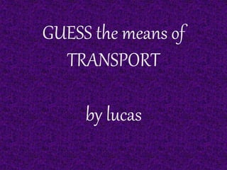 GUESS the means of 
TRANSPORT 
by lucas 
 