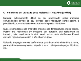 C - Polietileno de ultra alto peso molecular – PEUAPM (UHWM)
Material extremamente difícil de ser processado pelos métodos
convencionais devido ao seu elevado peso molecular, sendo assim, é
processado por compressão e extrusão com pistão hidráulico.
Suas propriedades são mantidas mesmo sob temperaturas muito baixas.
Possui alta resistência ao desgaste por abrasão, alta resistência ao
impacto, baixo coeficiente de atrito sendo assim, auto lubrificante. Possui
elevada resistência química e não absorve água.
Utilizado em peças de alta performance para indústrias alimentícia e naval,
para equipamentos agrícolas, esporte e lazer, usinagem de peças técnicas,
etc.
 