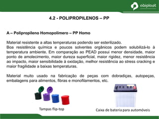 A – Polipropileno Homopolímero – PP Homo
Material resistente a altas temperaturas podendo ser esterilizado.
Boa resistência química e poucos solventes orgânicos podem solubilizá-lo à
temperatura ambiente. Em comparação ao PEAD possui menor densidade, maior
ponto de amolecimento, maior dureza superficial, maior rigidez, menor resistência
ao impacto, maior sensibilidade à oxidação, melhor resistência ao stress cracking e
maior fragilidade a baixas temperaturas.
Material muito usado na fabricação de peças com dobradiças, autopeças,
embalagens para alimentos, fibras e monofilamentos, etc.
4.2 - POLIPROPILENOS – PP
Tampas flip-top
 