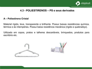 A – Poliestireno Cristal
Material rígido, leve, transparente e brilhante. Possui baixas resistências química,
térmica e às intempéries. Possui baixa resistência mecânica (rígido e quebradiço).
Utilizado em copos, pratos e talheres descartáveis, brinquedos, produtos para
escritório etc.
4.3 - POLIESTIRENOS – PS e seus derivados
 