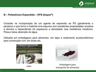 B – Poliestireno Expandido – EPS (Isopor®)
Consiste na incorporação de um agente de expansão ao PS (geralmente o
pentano) o que torna o material uma espuma com excelentes propriedades acústica
e térmica e dependendo da espessura e densidade, boa resistência mecânica.
Possui baixa absorção de água.
Utilizado em embalagens para alimentos, em lajes e isolamento acústico/térmico
para construção civil, em boias etc.
Lajes
Embalagem para
transporte de alimentos
 