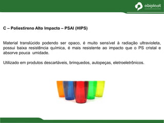 C – Poliestireno Alto Impacto – PSAI (HIPS)
Material translúcido podendo ser opaco, é muito sensível à radiação ultravioleta,
possui baixa resistência química, é mais resistente ao impacto que o PS cristal e
absorve pouca umidade.
Utilizado em produtos descartáveis, brinquedos, autopeças, eletroeletrônicos.
 
