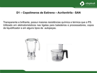 Transparente e brilhante, possui maiores resistências química e térmica que o PS.
Utilizado em eletrodomésticos nas tigelas para batedeiras e processadores, copos
de liquidificador e em alguns tipos de autopeças.
D1 – Copolímeros de Estireno – Acrilonitrila - SAN
 