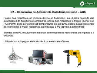 Possui boa resistência ao impacto devido ao butadieno, sua dureza depende das
quantidades de butadieno e acrilonitrila, possui boa resistência à tração (menor que
PA e POM), pode ser usado sob temperaturas de até 80ºC, possui baixa resistência
às intempéries e maior resistência química que o PS (devido à acrilonitrila).
Blendas com PC resultam em materiais com excelentes resistências ao impacto e à
oxidação.
Utilizado em autopeças, eletrodomésticos e eletroeletrônicos.
D2 – Copolímero de Acrilonitrila-Butadieno-Estireno – ABS
 
