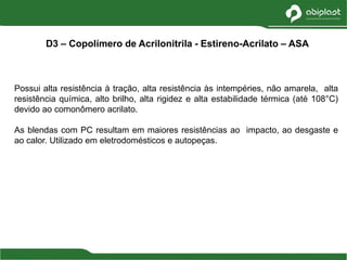 Possui alta resistência à tração, alta resistência às intempéries, não amarela, alta
resistência química, alto brilho, alta rigidez e alta estabilidade térmica (até 108°C)
devido ao comonômero acrilato.
As blendas com PC resultam em maiores resistências ao impacto, ao desgaste e
ao calor. Utilizado em eletrodomésticos e autopeças.
D3 – Copolímero de Acrilonitrila - Estireno-Acrilato – ASA
 