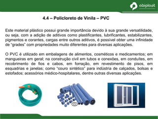 Este material plástico possui grande importância devido à sua grande versatilidade,
ou seja, com a adição de aditivos como plastificantes, lubrificantes, estabilizantes,
pigmentos e corantes, cargas entre outros aditivos, é possível obter uma infinidade
de “grades” com propriedades muito diferentes para diversas aplicações.
O PVC é utilizado em embalagens de alimentos, cosméticos e medicamentos; em
mangueiras em geral; na construção civil em tubos e conexões, em conduítes, em
recobrimento de fios e cabos, em forração, em revestimento de pisos, em
esquadrias e janelas; como “couro sintético” para indústria de calçados, bolsas e
estofados; acessórios médico-hospitalares, dentre outras diversas aplicações.
4.4 – Policloreto de Vinila – PVC
 