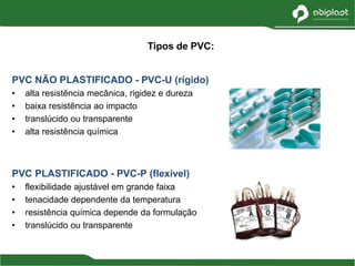 PVC NÃO PLASTIFICADO - PVC-U (rígido)
• alta resistência mecânica, rigidez e dureza
• baixa resistência ao impacto
• translúcido ou transparente
• alta resistência química
PVC PLASTIFICADO - PVC-P (flexível)
• flexibilidade ajustável em grande faixa
• tenacidade dependente da temperatura
• resistência química depende da formulação
• translúcido ou transparente
Tipos de PVC:
 