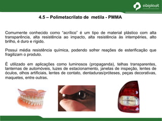 Comumente conhecido como “acrílico” é um tipo de material plástico com alta
transparência, alta resistência ao impacto, alta resistência às intempéries, alto
brilho, é duro e rígido.
Possui média resistência química, podendo sofrer reações de esterificação que
fragilizam o produto.
É utilizado em aplicações como luminosos (propaganda), telhas transparentes,
lanternas de automóveis, luzes de estacionamento, janelas de inspeção, lentes de
óculos, olhos artificiais, lentes de contato, dentaduras/próteses, peças decorativas,
maquetes, entre outras.
4.5 – Polimetacrilato de metila - PMMA
 