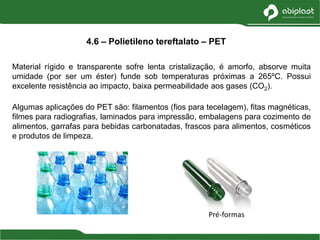 Material rígido e transparente sofre lenta cristalização, é amorfo, absorve muita
umidade (por ser um éster) funde sob temperaturas próximas a 265ºC. Possui
excelente resistência ao impacto, baixa permeabilidade aos gases (CO2).
Algumas aplicações do PET são: filamentos (fios para tecelagem), fitas magnéticas,
filmes para radiografias, laminados para impressão, embalagens para cozimento de
alimentos, garrafas para bebidas carbonatadas, frascos para alimentos, cosméticos
e produtos de limpeza.
4.6 – Polietileno tereftalato – PET
Pré-formas
 