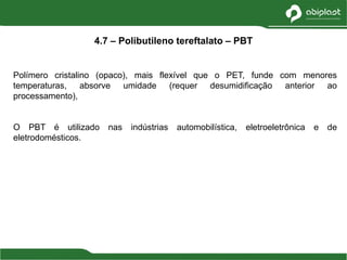 Polímero cristalino (opaco), mais flexível que o PET, funde com menores
temperaturas, absorve umidade (requer desumidificação anterior ao
processamento),
O PBT é utilizado nas indústrias automobilística, eletroeletrônica e de
eletrodomésticos.
4.7 – Polibutileno tereftalato – PBT
 