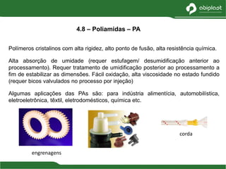 Polímeros cristalinos com alta rigidez, alto ponto de fusão, alta resistência química.
Alta absorção de umidade (requer estufagem/ desumidificação anterior ao
processamento). Requer tratamento de umidificação posterior ao processamento a
fim de estabilizar as dimensões. Fácil oxidação, alta viscosidade no estado fundido
(requer bicos valvulados no processo por injeção)
Algumas aplicações das PAs são: para indústria alimentícia, automobilística,
eletroeletrônica, têxtil, eletrodomésticos, química etc.
4.8 – Poliamidas – PA
engrenagens
corda
 