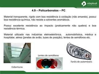 Material transparente, rígido com boa resistência à oxidação (não amarela), possui
boa resistência química, não resiste a solventes aromáticos.
Possui excelente resistência ao impacto (praticamente não quebra) e boa
resistência térmica.
Material utilizado nas indústrias eletroeletrônica, automobilística, médica e
hospitalar, aérea (janelas de avião, luzes de posição), lentes de semáforos etc.
4.9 – Policarbonatos – PC
Coberturas
Faróis de automóveis
Lentes de semáforos
 