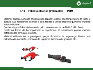 Material plástico com alta cristalinidade (opaco), possui alta temperatura de fusão e
dureza. Sua resistência química é boa, resiste a vários produtos químicos. Material
autolubrificante.
Conhecido por Poliacetal ou ainda pelo nome comercial de Delrin® (Du Pont).
Existe na forma de homopolímero e copolímero. O copolímero possui maiores
estabilidades térmica e química.
Material utilizado em engrenagens, peças de cintos de segurança, fieiras para
extrusão de macarrão, carcaças de isqueiros, bombas de gasolina etc.
4.10 – Polioximetilenos (Poliacetais) – POM
 