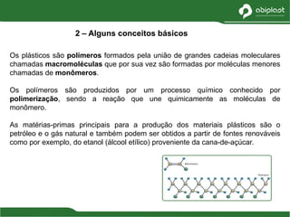 Os plásticos são polímeros formados pela união de grandes cadeias moleculares
chamadas macromoléculas que por sua vez são formadas por moléculas menores
chamadas de monômeros.
Os polímeros são produzidos por um processo químico conhecido por
polimerização, sendo a reação que une quimicamente as moléculas de
monômero.
As matérias-primas principais para a produção dos materiais plásticos são o
petróleo e o gás natural e também podem ser obtidos a partir de fontes renováveis
como por exemplo, do etanol (álcool etílico) proveniente da cana-de-açúcar.
2 – Alguns conceitos básicos
 