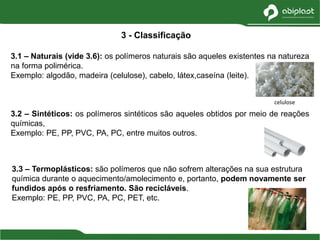 3.1 – Naturais (vide 3.6): os polímeros naturais são aqueles existentes na natureza
na forma polimérica.
Exemplo: algodão, madeira (celulose), cabelo, látex,caseína (leite).
3.2 – Sintéticos: os polímeros sintéticos são aqueles obtidos por meio de reações
químicas,
Exemplo: PE, PP, PVC, PA, PC, entre muitos outros.
3 - Classificação
3.3 – Termoplásticos: são polímeros que não sofrem alterações na sua estrutura
química durante o aquecimento/amolecimento e, portanto, podem novamente ser
fundidos após o resfriamento. São recicláveis.
Exemplo: PE, PP, PVC, PA, PC, PET, etc.
celulose
 