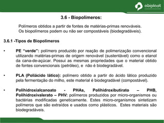Polímeros obtidos a partir de fontes de matérias-primas renováveis.
Os biopolímeros podem ou não ser compostáveis (biodegradáveis).
3.6.1 -Tipos de Biopolímeros
• PE “verde”: polímero produzido por reação de polimerização convencional
utilizando matérias-primas de origem renovável (sustentável) como o etanol
da cana-de-açúcar. Possui as mesmas propriedades que o material obtido
de fontes convencionais (petróleo), e não é biodegradável.
• PLA (Poliácido lático): polímero obtido a partir do ácido lático produzido
pela fermentação do milho, este material é biodegradável (compostável).
• Polihidroxialcanoato - PHAs, Polihidroxibutirato – PHB,
Polihidroxivalerato – PHV: polímeros produzidos por micro-organismos ou
bactérias modificadas geneticamente. Estes micro-organismos sintetizam
polímeros que são extraídos e usados como plásticos. Estes materiais são
biodegradáveis.
3.6 - Biopolímeros:
 
