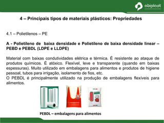 4.1 – Polietilenos – PE
A - Polietileno de baixa densidade e Polietileno de baixa densidade linear –
PEBD e PEBDL (LDPE e LLDPE)
Material com baixas condutividades elétrica e térmica. É resistente ao ataque de
produtos químicos. É atóxico. Flexível, leve e transparente (quando em baixas
espessuras). Muito utilizado em embalagens para alimentos e produtos de higiene
pessoal, tubos para irrigação, isolamento de fios, etc.
O PEBDL é principalmente utilizado na produção de embalagens flexíveis para
alimentos.
4 – Principais tipos de materiais plásticos: Propriedades
PEBDL – embalagens para alimentos
 